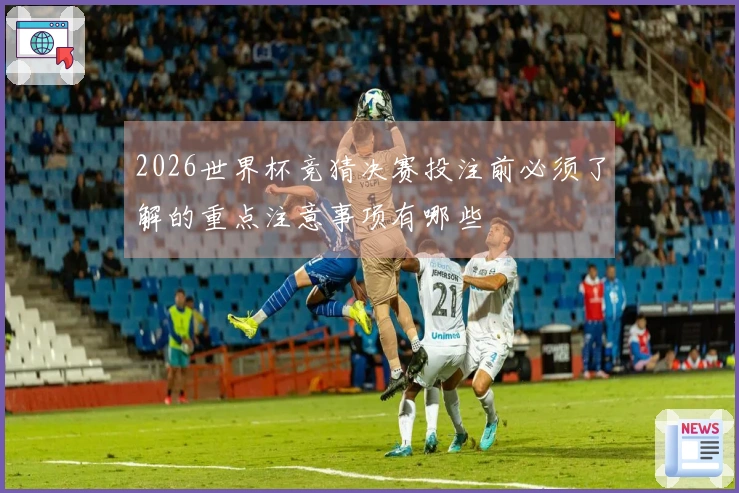 2026世界杯竞猜决赛投注前必须了解的重点注意事项有哪些